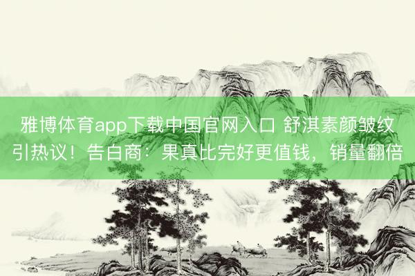 雅博体育app下载中国官网入口 舒淇素颜皱纹引热议！告白商：果真比完好更值钱，销量翻倍