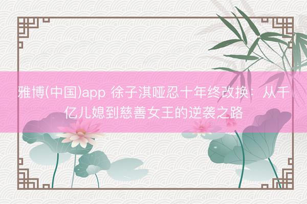雅博(中国)app 徐子淇哑忍十年终改换：从千亿儿媳到慈善女王的逆袭之路