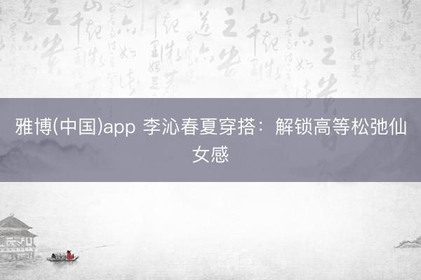 雅博(中国)app 李沁春夏穿搭：解锁高等松弛仙女感