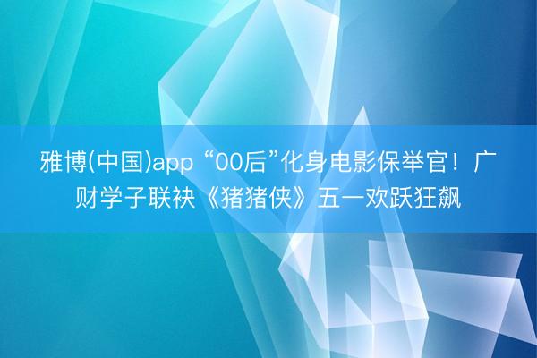 雅博(中国)app “00后”化身电影保举官！广财学子联袂《猪猪侠》五一欢跃狂飙