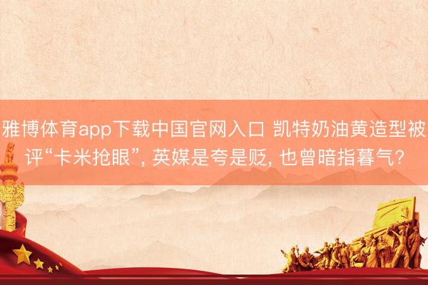 雅博体育app下载中国官网入口 凯特奶油黄造型被评“卡米抢眼”， 英媒是夸是贬， 也曾暗指暮气?