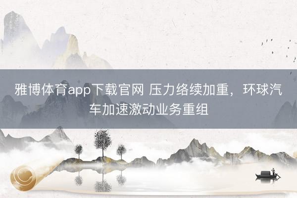 雅博体育app下载官网 压力络续加重，环球汽车加速激动业务重组