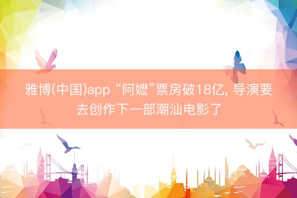 雅博(中国)app “阿嬷”票房破18亿， 导演要去创作下一部潮汕电影了