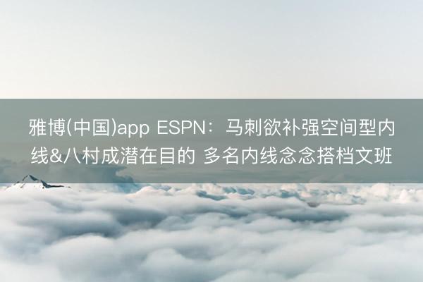 雅博(中国)app ESPN:马刺欲补强空间型内线&八村成潜在目的 多名内线念念搭档文班