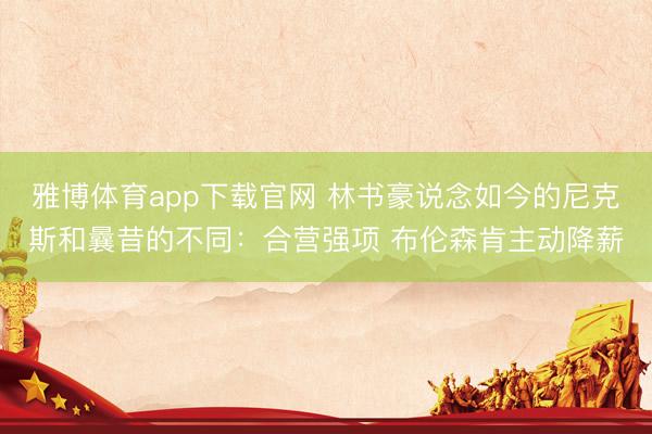 雅博体育app下载官网 林书豪说念如今的尼克斯和曩昔的不同:合营强项 布伦森肯主动降薪